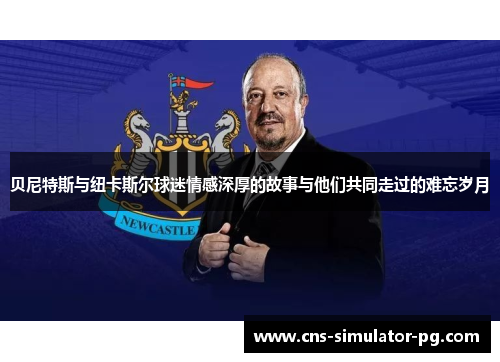 贝尼特斯与纽卡斯尔球迷情感深厚的故事与他们共同走过的难忘岁月