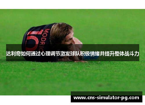 达利奇如何通过心理调节激发球队积极情绪并提升整体战斗力