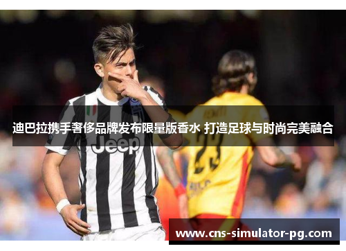 迪巴拉携手奢侈品牌发布限量版香水 打造足球与时尚完美融合 迪巴拉携手奢侈品牌发布限量版香水 打造足球与时尚完美融合