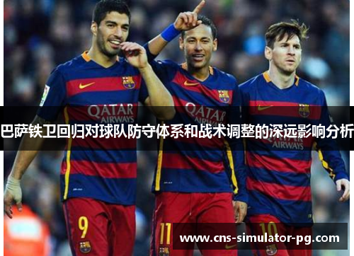 巴萨铁卫回归对球队防守体系和战术调整的深远影响分析