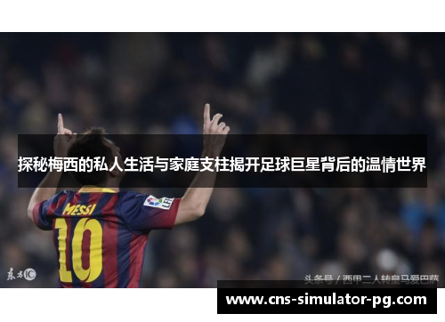 探秘梅西的私人生活与家庭支柱揭开足球巨星背后的温情世界