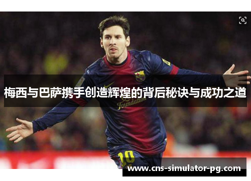 梅西与巴萨携手创造辉煌的背后秘诀与成功之道 梅西与巴萨携手创造辉煌的背后秘诀与成功之道