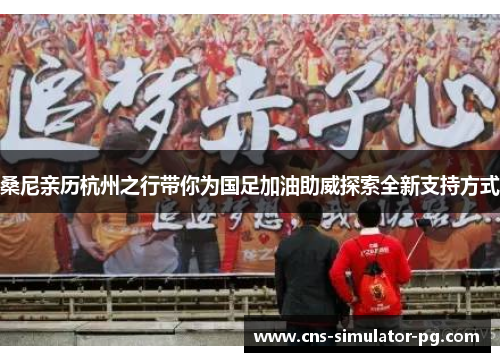 桑尼亲历杭州之行带你为国足加油助威探索全新支持方式 桑尼亲历杭州之行带你为国足加油助威探索全新支持方式