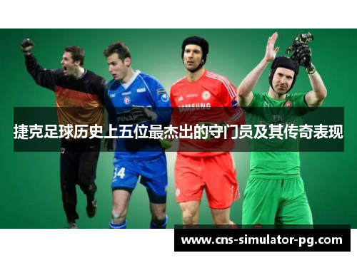 捷克足球历史上五位最杰出的守门员及其传奇表现