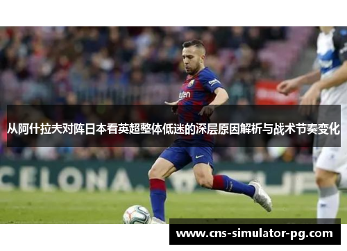 从阿什拉夫对阵日本看英超整体低迷的深层原因解析与战术节奏变化 从阿什拉夫对阵日本看英超整体低迷的深层原因解析与战术节奏变化