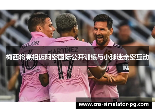 梅西将亮相迈阿密国际公开训练与小球迷亲密互动