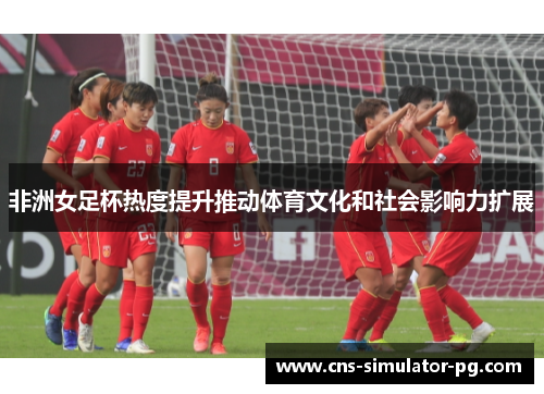 非洲女足杯热度提升推动体育文化和社会影响力扩展 非洲女足杯热度提升推动体育文化和社会影响力扩展