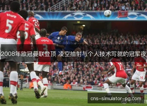 2008年欧冠曼联登顶 凌空抽射与个人技术写就的冠军夜
